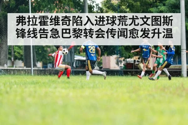 弗拉霍维奇陷入进球荒尤文图斯锋线告急巴黎转会传闻愈发升温