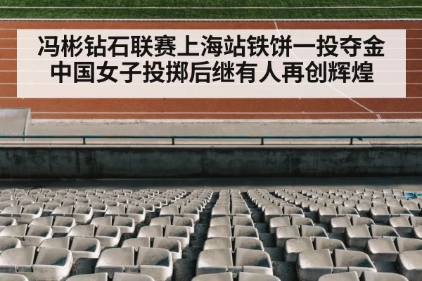 冯彬钻石联赛上海站铁饼一投夺金 中国女子投掷后继有人再创辉煌