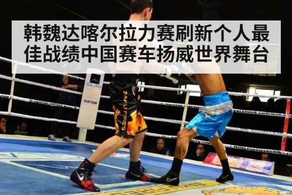 韩魏达喀尔拉力赛刷新个人最佳战绩中国赛车扬威世界舞台