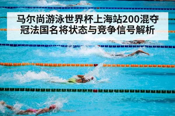 马尔尚游泳世界杯上海站200混夺冠法国名将状态与竞争信号解析
