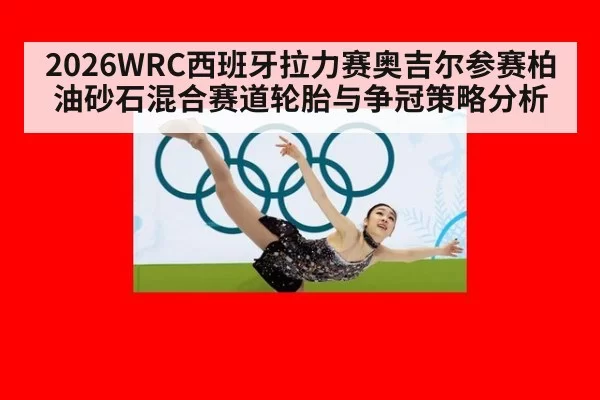 2026WRC西班牙拉力赛奥吉尔参赛柏油砂石混合赛道轮胎与争冠策略分析